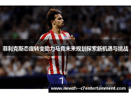 菲利克斯态度转变助力马竞未来规划探索新机遇与挑战