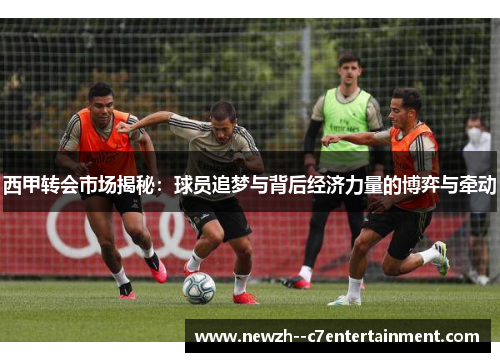 西甲转会市场揭秘：球员追梦与背后经济力量的博弈与牵动