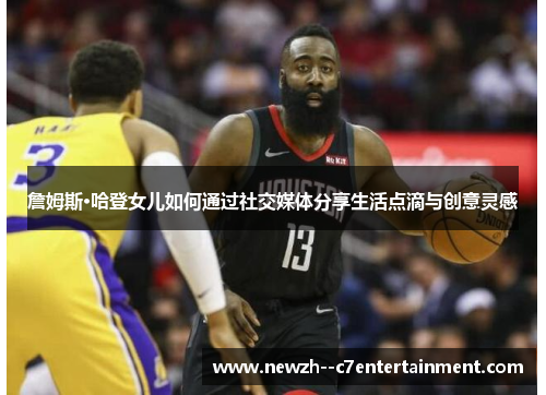 詹姆斯·哈登女儿如何通过社交媒体分享生活点滴与创意灵感 詹姆斯·哈登女儿如何通过社交媒体分享生活点滴与创意灵感