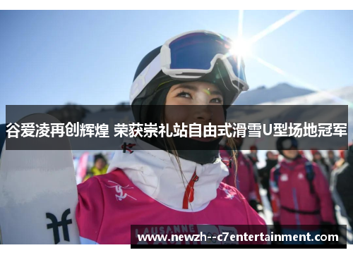 谷爱凌再创辉煌 荣获崇礼站自由式滑雪U型场地冠军