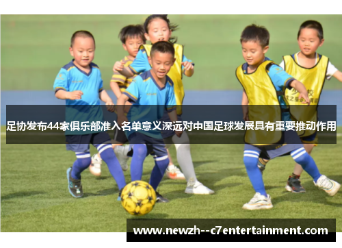 足协发布44家俱乐部准入名单意义深远对中国足球发展具有重要推动作用 足协发布44家俱乐部准入名单意义深远对中国足球发展具有重要推动作用
