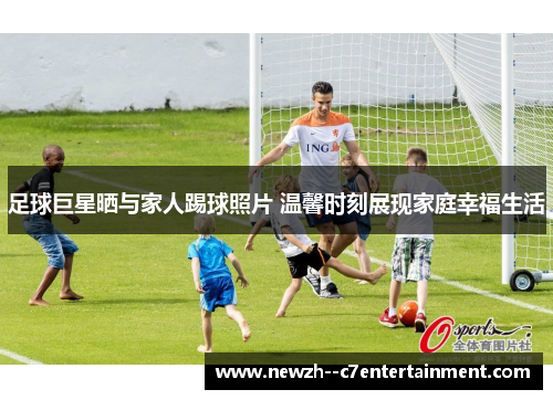 足球巨星晒与家人踢球照片 温馨时刻展现家庭幸福生活