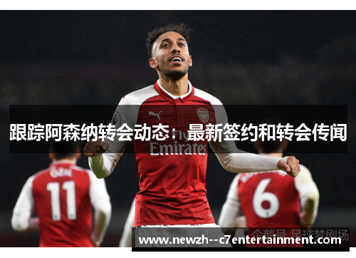 跟踪阿森纳转会动态:最新签约和转会传闻 跟踪阿森纳转会动态:最新签约和转会传闻