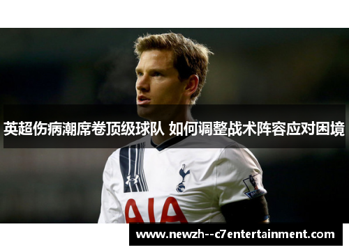 英超伤病潮席卷顶级球队 如何调整战术阵容应对困境 英超伤病潮席卷顶级球队 如何调整战术阵容应对困境