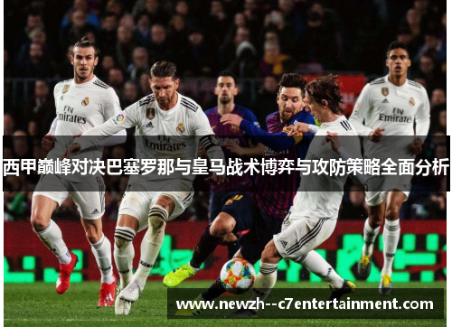 西甲巅峰对决巴塞罗那与皇马战术博弈与攻防策略全面分析