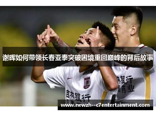 谢晖如何带领长春亚泰突破困境重回巅峰的背后故事 谢晖如何带领长春亚泰突破困境重回巅峰的背后故事