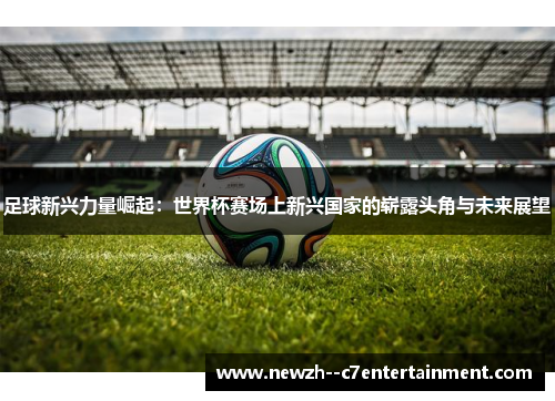 足球新兴力量崛起：世界杯赛场上新兴国家的崭露头角与未来展望