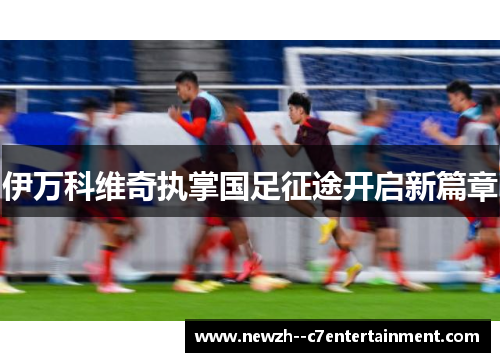 伊万科维奇执掌国足征途开启新篇章