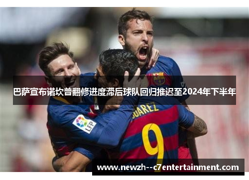 巴萨宣布诺坎普翻修进度滞后球队回归推迟至2024年下半年