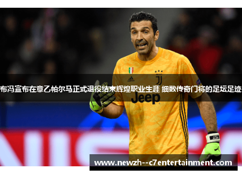 布冯宣布在意乙帕尔马正式退役结束辉煌职业生涯 细数传奇门将的足坛足迹 布冯宣布在意乙帕尔马正式退役结束辉煌职业生涯 细数传奇门将的足坛足迹