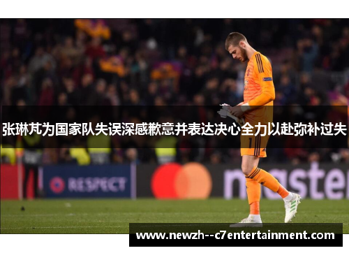 张琳芃为国家队失误深感歉意并表达决心全力以赴弥补过失 张琳芃为国家队失误深感歉意并表达决心全力以赴弥补过失