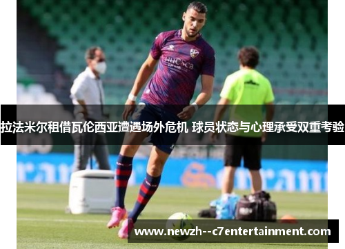 拉法米尔租借瓦伦西亚遭遇场外危机 球员状态与心理承受双重考验