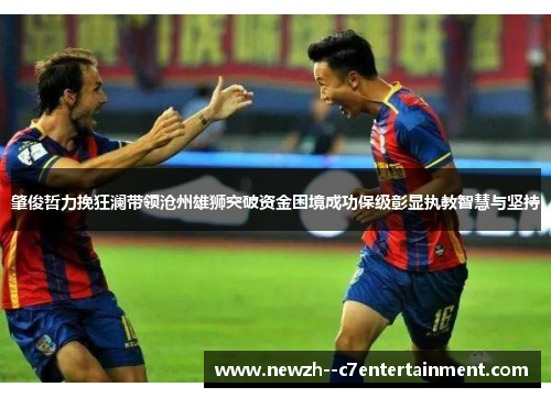 肇俊哲力挽狂澜带领沧州雄狮突破资金困境成功保级彰显执教智慧与坚持