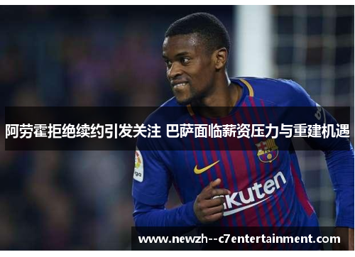 阿劳霍拒绝续约引发关注 巴萨面临薪资压力与重建机遇