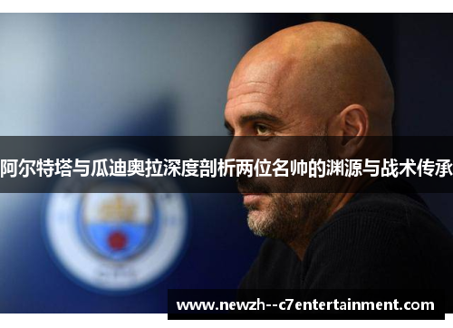 阿尔特塔与瓜迪奥拉深度剖析两位名帅的渊源与战术传承