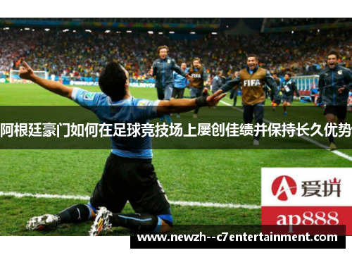 阿根廷豪门如何在足球竞技场上屡创佳绩并保持长久优势