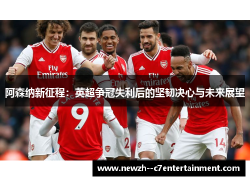 阿森纳新征程：英超争冠失利后的坚韧决心与未来展望