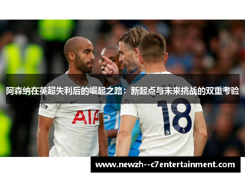 阿森纳在英超失利后的崛起之路：新起点与未来挑战的双重考验