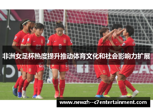 非洲女足杯热度提升推动体育文化和社会影响力扩展