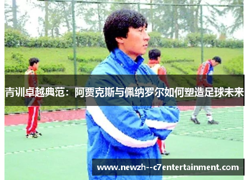 青训卓越典范：阿贾克斯与佩纳罗尔如何塑造足球未来