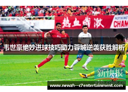 韦世豪绝妙进球技巧助力蓉城逆袭获胜解析