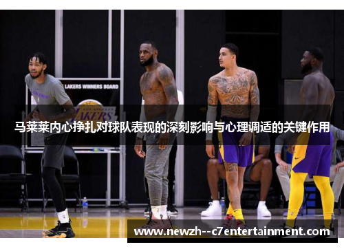 马莱莱内心挣扎对球队表现的深刻影响与心理调适的关键作用