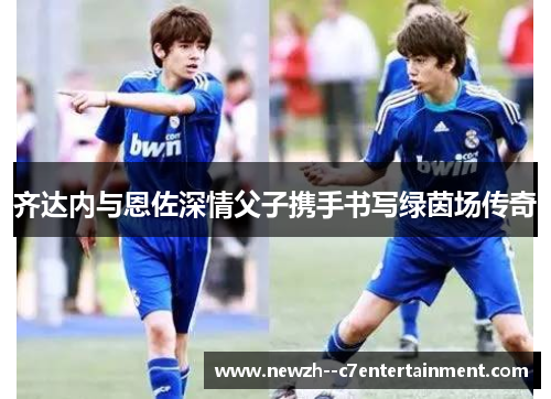 齐达内与恩佐深情父子携手书写绿茵场传奇