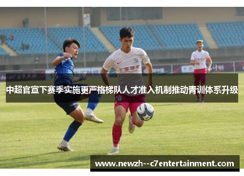 中超官宣下赛季实施更严格梯队人才准入机制推动青训体系升级 中超官宣下赛季实施更严格梯队人才准入机制推动青训体系升级