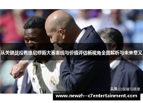 从关键战役看维尼修斯大赛表现与价值评估新视角全面解析与未来意义