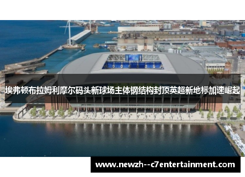 埃弗顿布拉姆利摩尔码头新球场主体钢结构封顶英超新地标加速崛起 埃弗顿布拉姆利摩尔码头新球场主体钢结构封顶英超新地标加速崛起