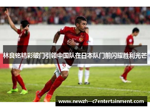 林良铭精彩破门引领中国队在日本队门前闪耀胜利光芒