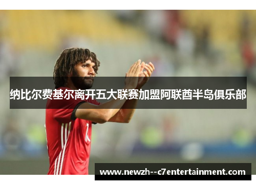 纳比尔费基尔离开五大联赛加盟阿联酋半岛俱乐部 纳比尔费基尔离开五大联赛加盟阿联酋半岛俱乐部
