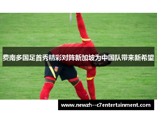 费南多国足首秀精彩对阵新加坡为中国队带来新希望 费南多国足首秀精彩对阵新加坡为中国队带来新希望