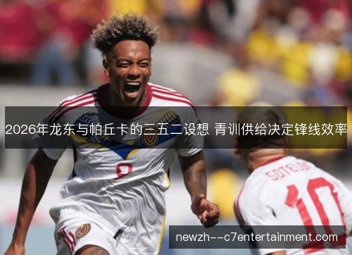 2026年龙东与帕丘卡的三五二设想 青训供给决定锋线效率